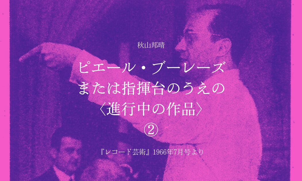 秋山邦晴 ピエール・ブーレーズ または指揮台のうえの 〈進行中の作品〉 (2)