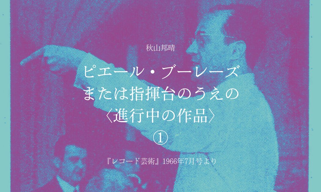 秋山邦晴 ピエール・ブーレーズ または指揮台のうえの 〈進行中の作品〉①